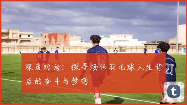 深度对话：探寻杨伟羽毛球人生背后的奋斗与梦想