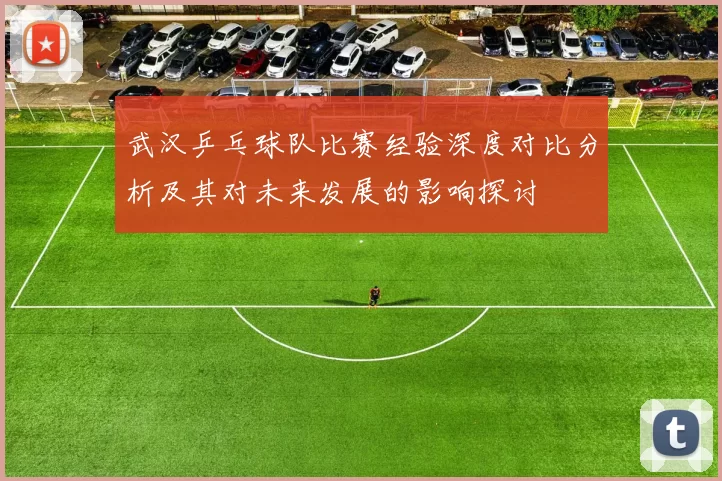 武汉乒乓球队比赛经验深度对比分析及其对未来发展的影响探讨