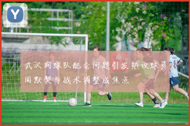 武汉网球队配合问题引发热议球员间默契与战术调整成焦点