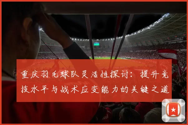 重庆羽毛球队灵活性探讨：提升竞技水平与战术应变能力的关键之道