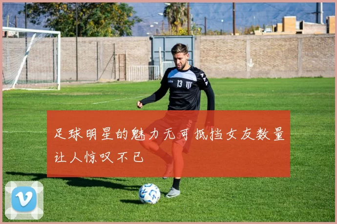足球明星的魅力无可抵挡女友数量让人惊叹不已