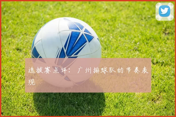 选拔赛点评：广州排球队的节奏表现