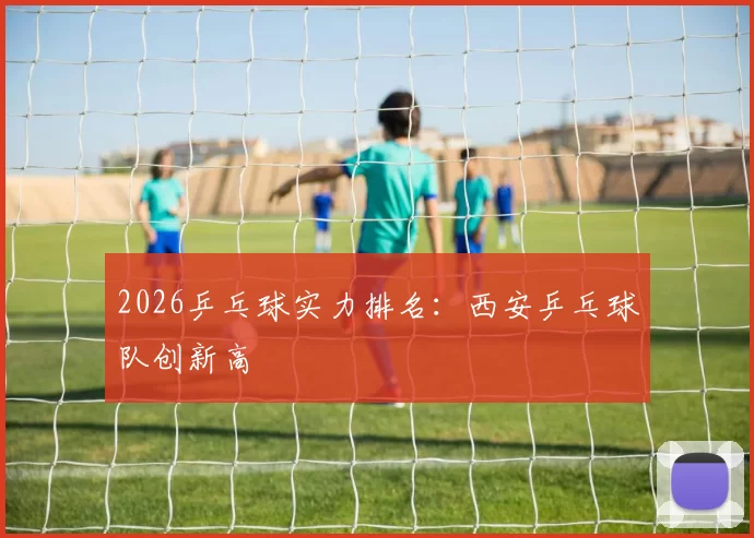 2026乒乓球实力排名：西安乒乓球队创新高