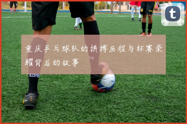 重庆乒乓球队的拼搏历程与杯赛荣耀背后的故事