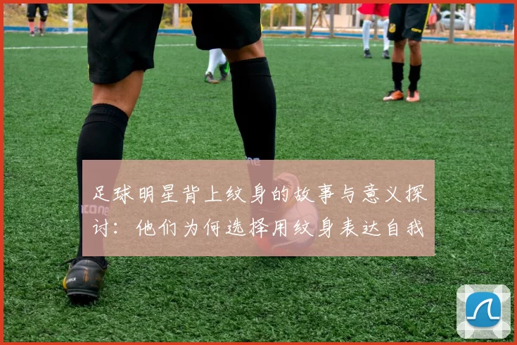 足球明星背上纹身的故事与意义探讨：他们为何选择用纹身表达自我