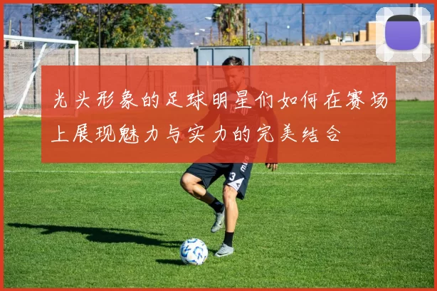 光头形象的足球明星们如何在赛场上展现魅力与实力的完美结合