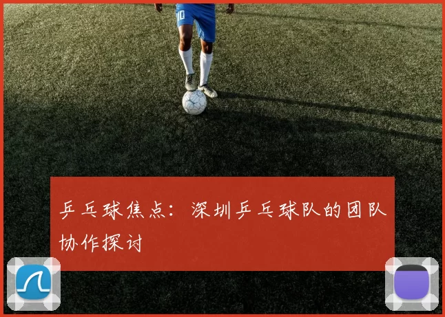 乒乓球焦点：深圳乒乓球队的团队协作探讨